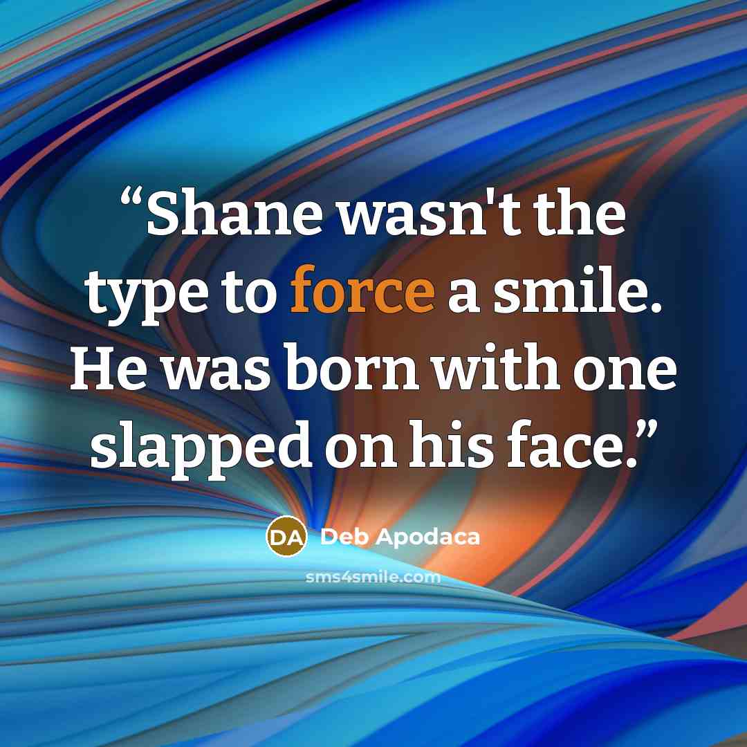 “Shane wasn't the type to force a smile. He was born with one slapped on his face.” quote by Deb Apodaca