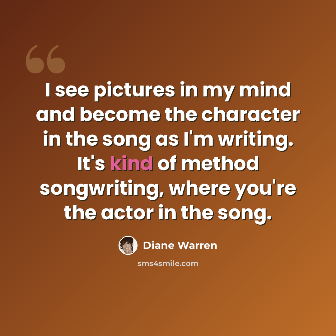 “I see pictures in my mind and become the character in the song as I'm writing. It's kind of method songwriting, where you're the actor in the song.” quote by Diane Warren