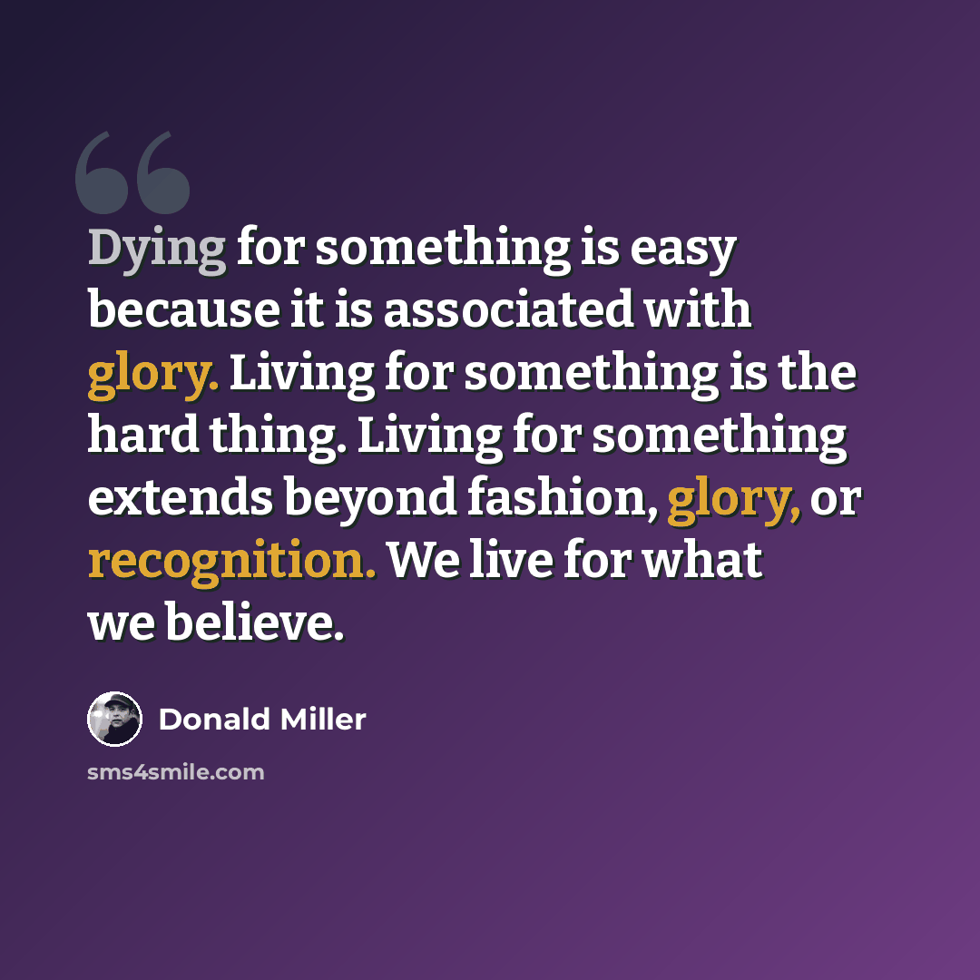 “Dying for something is easy because it is associated with glory. Living for something is the hard thing. Living for something extends beyond fashion, glory, or recognition. We live for what we believe.” quote by Donald Miller