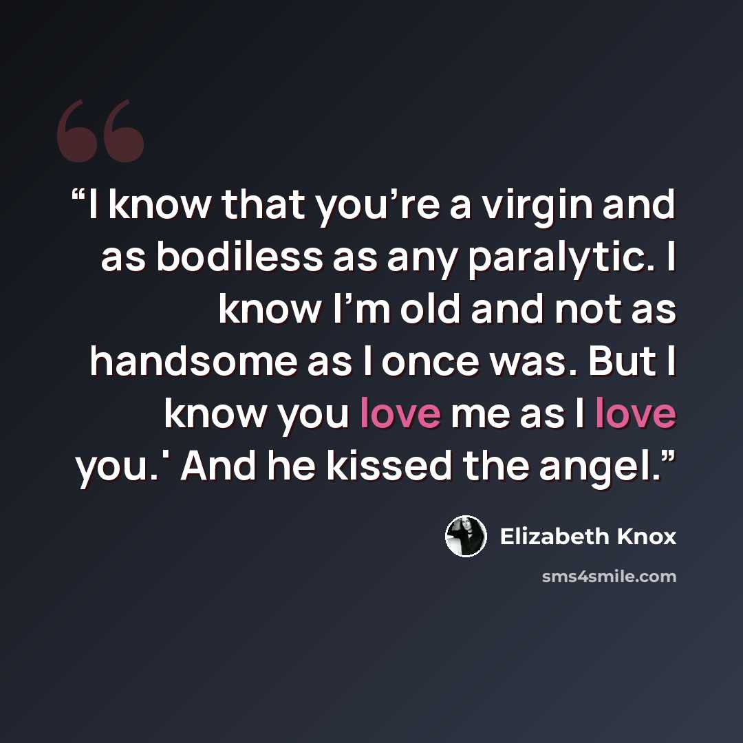 “I know that you're a virgin and as bodiless as any paralytic. I know I'm old and not as handsome as I once was. But I know you love me as I love you.' And he kissed the angel.” quote by Elizabeth Knox