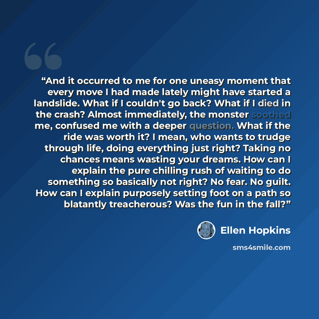 “And it occurred to me for one uneasy moment that every move I had made lately might have started a landslide. What if I couldn't go back? What if I died in the crash? Almost immediately, the monster soothed me, confused me with a deeper question. What if the ride was worth it? I mean, who wants to…” quote by Ellen Hopkins
