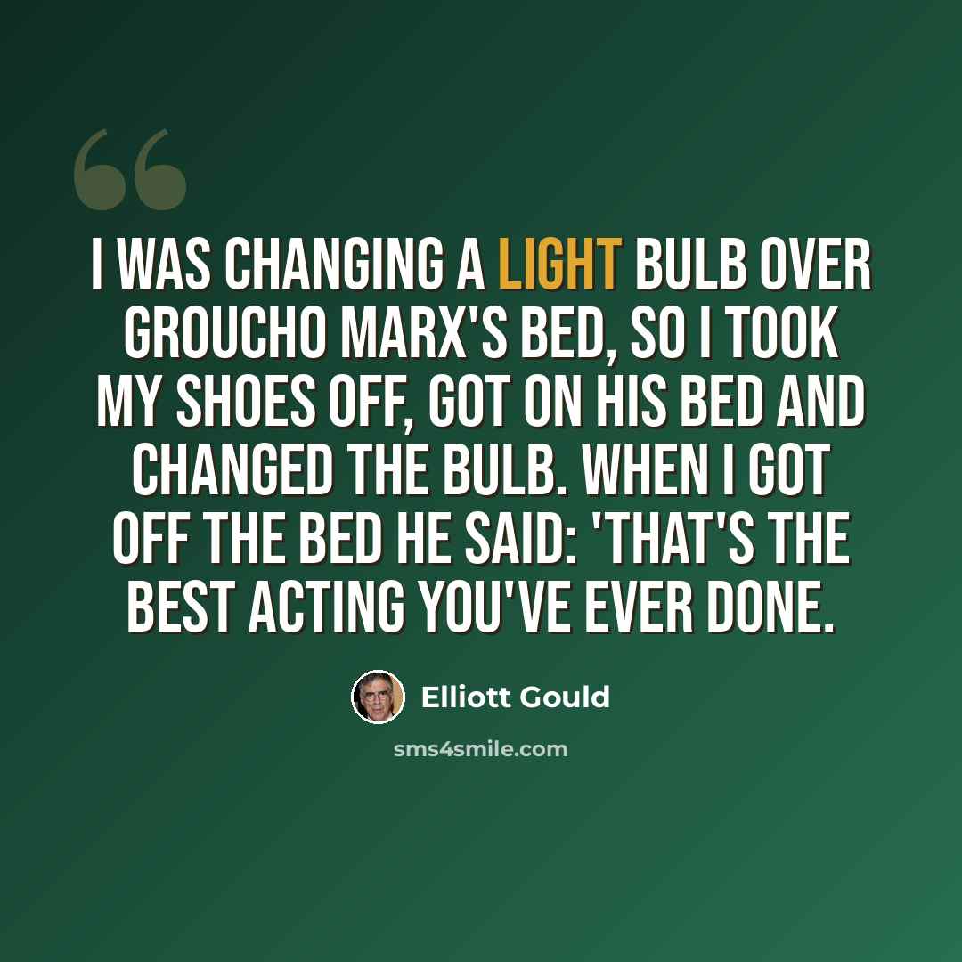 “I was changing a light bulb over Groucho Marx's bed, so I took my shoes off, got on his bed and changed the bulb. When I got off the bed he said: 'That's the best acting you've ever done.” quote by Elliott Gould