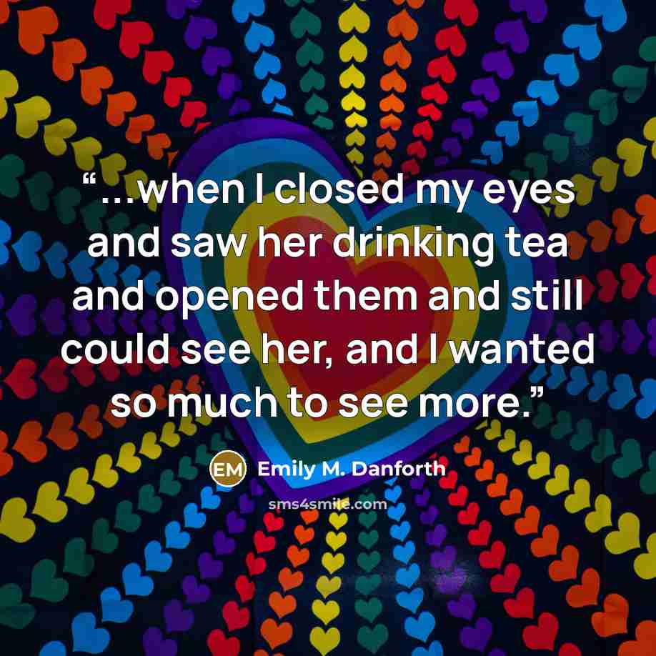 “...when I closed my eyes and saw her drinking tea and opened them and still could see her, and I wanted so much to see more.” quote by Emily M. Danforth