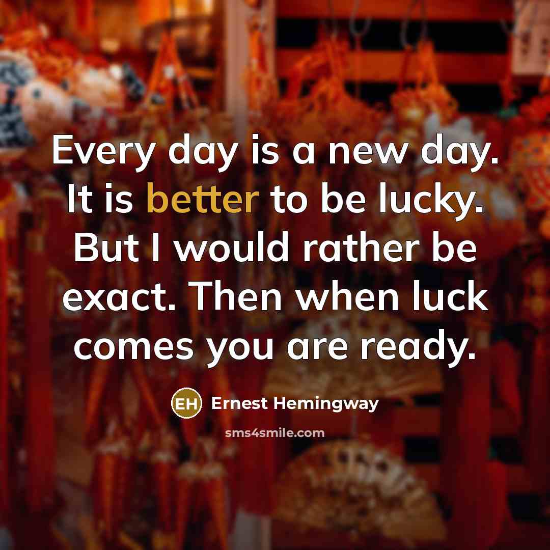 “Every day is a new day. It is better to be lucky. But I would rather be exact. Then when luck comes you are ready.” quote by Ernest Hemingway