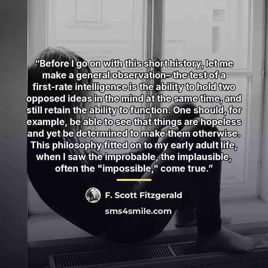 “Before I go on with this short history, let me make a general observation– the test of a first-rate intelligence is the ability to hold two opposed ideas in the mind at the same time, and still retain the ability to function. One should, for example, be able to see that things are hopeless and yet…” quote by F. Scott Fitzgerald