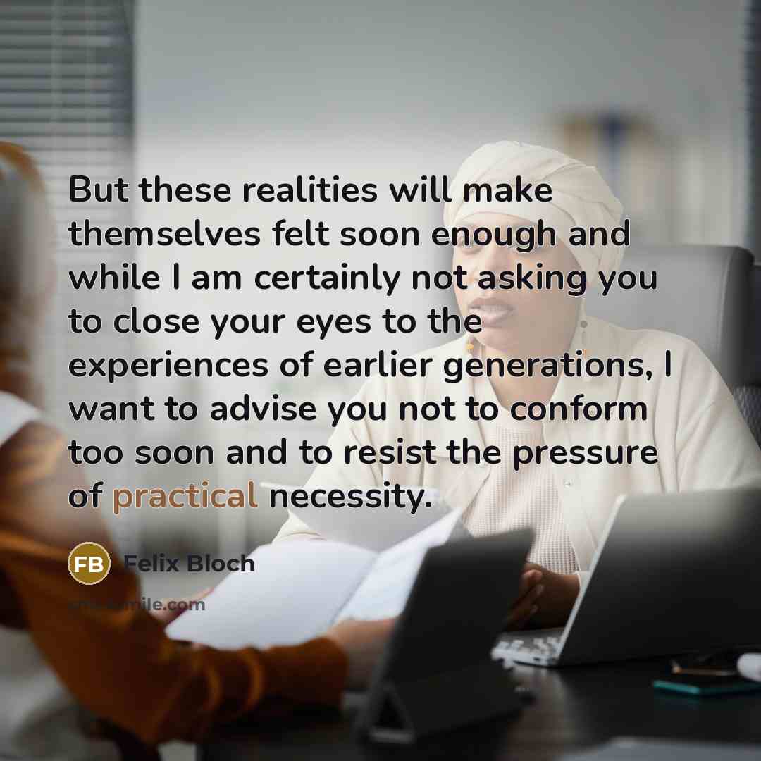 “But these realities will make themselves felt soon enough and while I am certainly not asking you to close your eyes to the experiences of earlier generations, I want to advise you not to conform too soon and to resist the pressure of practical necessity.” quote by Felix Bloch