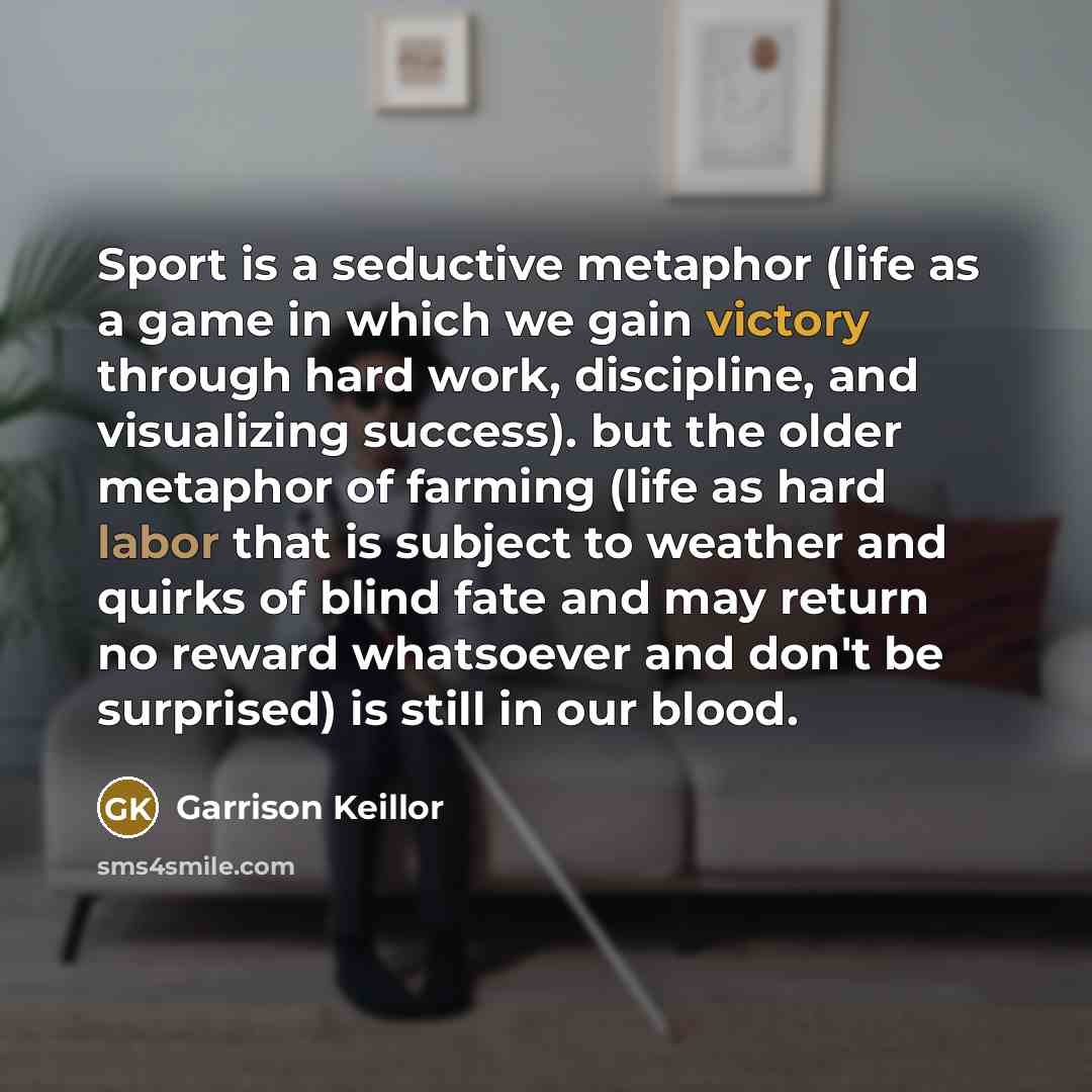 “Sport is a seductive metaphor (life as a game in which we gain victory through hard work, discipline, and visualizing success). but the older metaphor of farming (life as hard labor that is subject to weather and quirks of blind fate and may return no reward whatsoever and don't be surprised) is…” quote by Garrison Keillor
