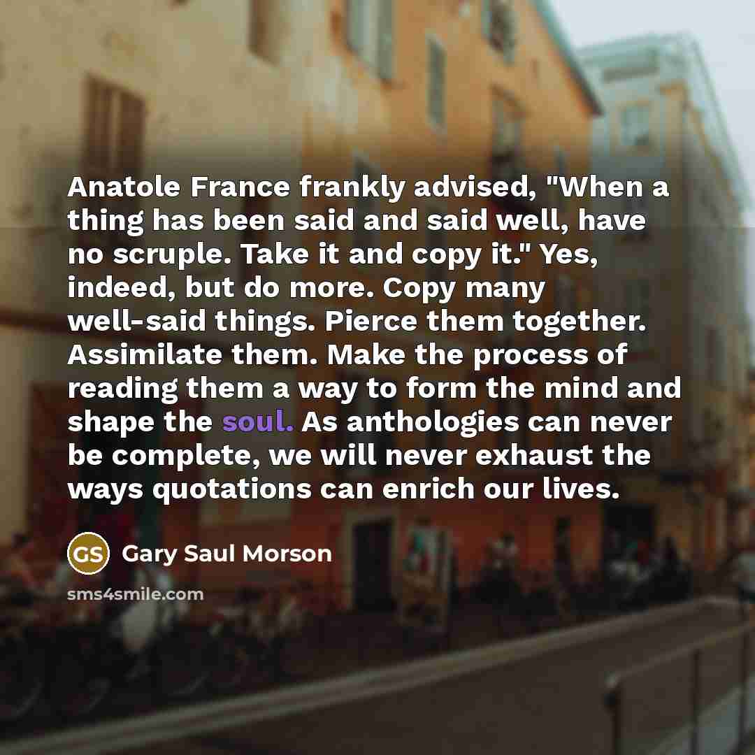 “Anatole France frankly advised, "When a thing has been said and said well, have no scruple. Take it and copy it." Yes, indeed, but do more. Copy many well-said things. Pierce them together. Assimilate them. Make the process of reading them a way to form the mind and shape the soul. As anthologies…” quote by Gary Saul Morson