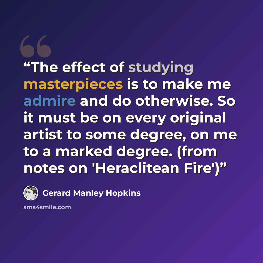 “The effect of studying masterpieces is to make me admire and do otherwise. So it must be on every original artist to some degree, on me to a marked degree. (from notes on 'Heraclitean Fire')” quote by Gerard Manley Hopkins
