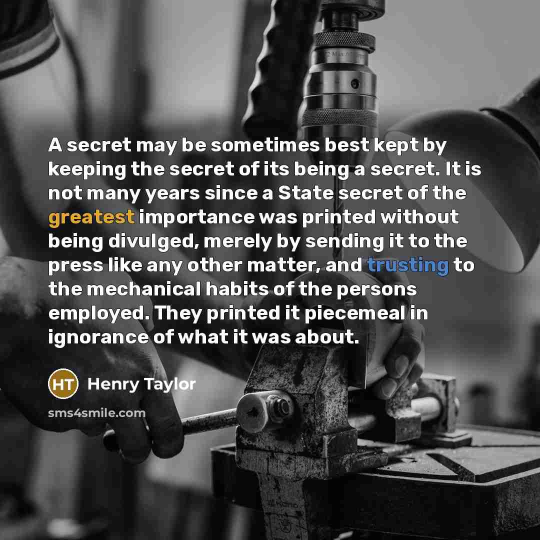 “A secret may be sometimes best kept by keeping the secret of its being a secret. It is not many years since a State secret of the greatest importance was printed without being divulged, merely by sending it to the press like any other matter, and trusting to the mechanical habits of the persons…” quote by Henry Taylor