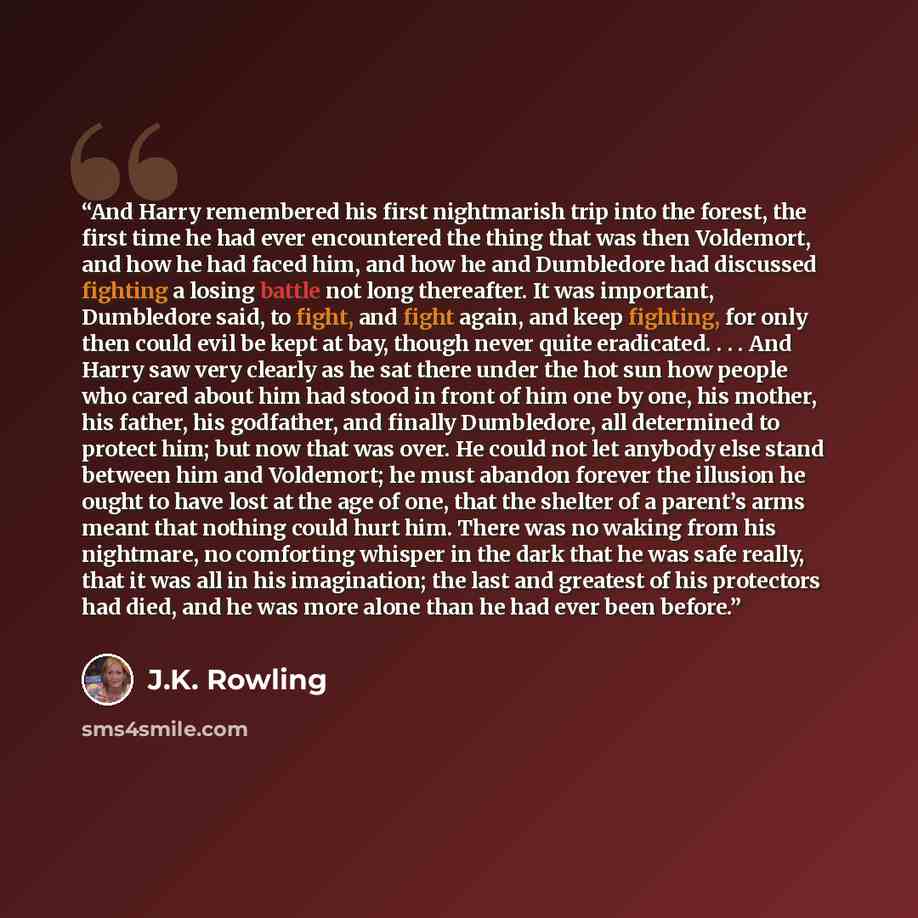 “And Harry remembered his first nightmarish trip into the forest, the first time he had ever encountered the thing that was then Voldemort, and how he had faced him, and how he and Dumbledore had discussed fighting a losing battle not long thereafter. It was important, Dumbledore said, to fight…” quote by J.K. Rowling