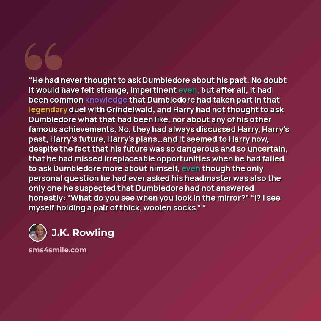 “He had never thought to ask Dumbledore about his past. No doubt it would have felt strange, impertinent even, but after all, it had been common knowledge that Dumbledore had taken part in that legendary duel with Grindelwald, and Harry had not thought to ask Dumbledore what that had been like, nor…” quote by J.K. Rowling