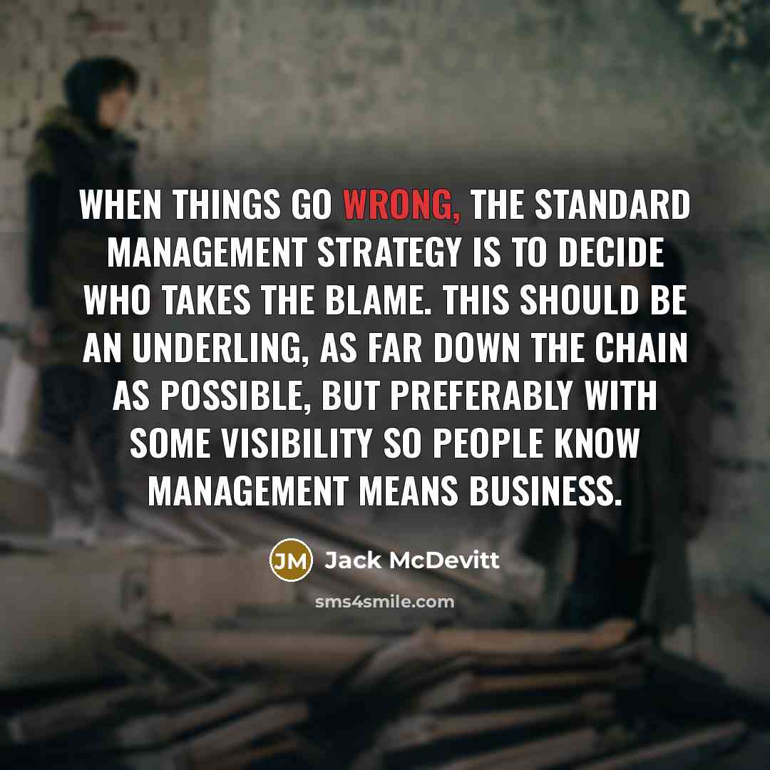 “When things go wrong, the standard management strategy is to decide who takes the blame. This should be an underling, as far down the chain as possible, but preferably with some visibility so people know management means business.” quote by Jack McDevitt