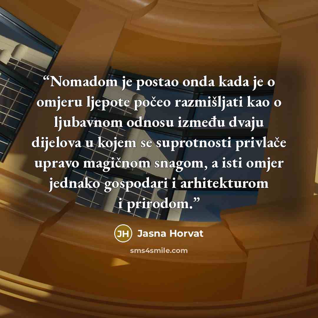“Nomadom je postao onda kada je o omjeru ljepote počeo razmišljati kao o ljubavnom odnosu između dvaju dijelova u kojem se suprotnosti privlače upravo magičnom snagom, a isti omjer jednako gospodari i arhitekturom i prirodom.” quote by Jasna Horvat