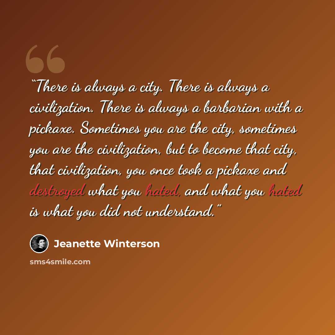 “There is always a city. There is always a civilization. There is always a barbarian with a pickaxe. Sometimes you are the city, sometimes you are the civilization, but to become that city, that civilization, you once took a pickaxe and destroyed what you hated, and what you hated is what you did…” quote by Jeanette Winterson