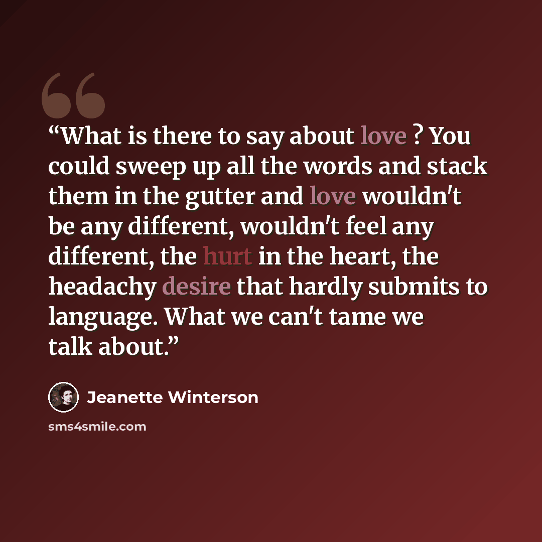 “What is there to say about love ? You could sweep up all the words and stack them in the gutter and love wouldn't be any different, wouldn't feel any different, the hurt in the heart, the headachy desire that hardly submits to language. What we can't tame we talk about.” quote by Jeanette Winterson