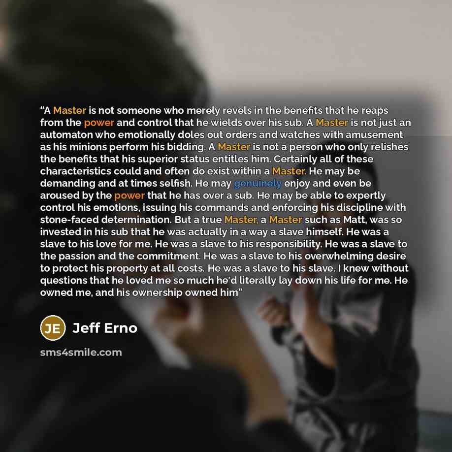 “A Master is not someone who merely revels in the benefits that he reaps from the power and control that he wields over his sub. A Master is not just an automaton who emotionally doles out orders and watches with amusement as his minions perform his bidding. A Master is not a person who only…” quote by Jeff Erno