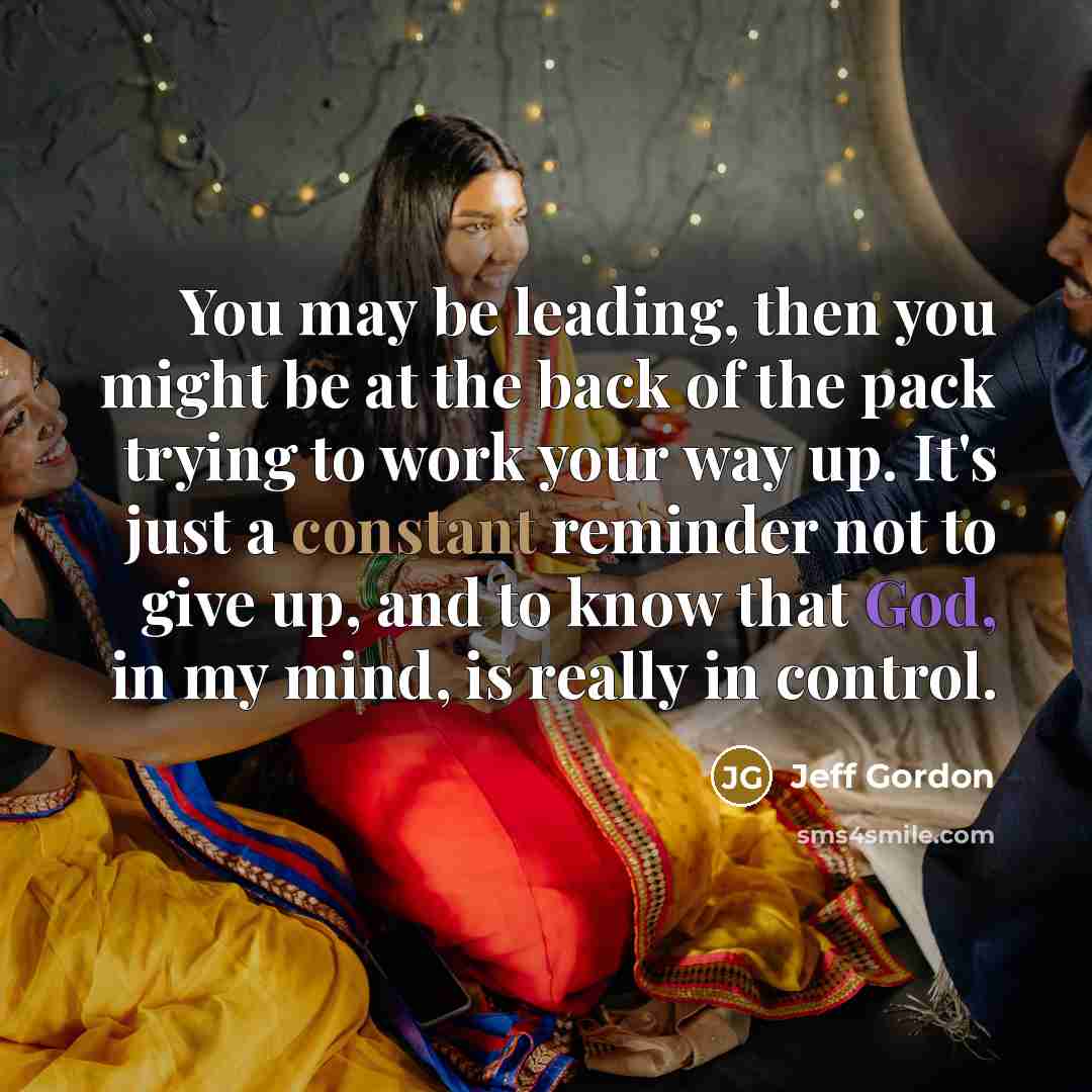 “You may be leading, then you might be at the back of the pack trying to work your way up. It's just a constant reminder not to give up, and to know that God, in my mind, is really in control.” quote by Jeff Gordon