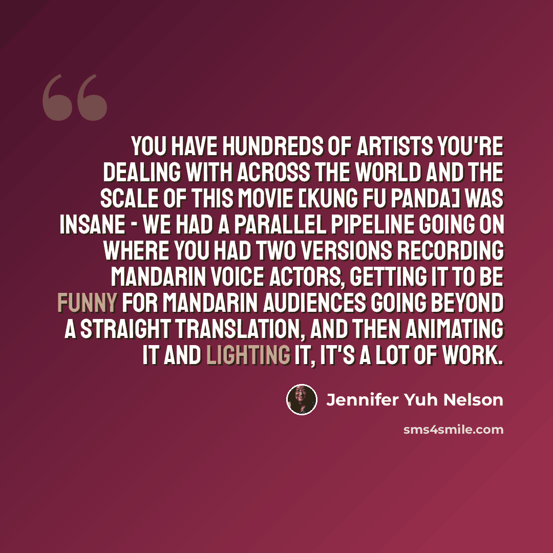 “You have hundreds of artists you're dealing with across the world and the scale of this movie [Kung Fu Panda] was insane - we had a parallel pipeline going on where you had two versions recording Mandarin voice actors, getting it to be funny for Mandarin audiences going beyond a straight…” quote by Jennifer Yuh Nelson