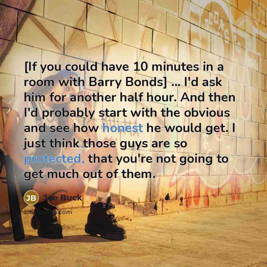 “[If you could have 10 minutes in a room with Barry Bonds] ... I'd ask him for another half hour. And then I'd probably start with the obvious and see how honest he would get. I just think those guys are so protected, that you're not going to get much out of them.” quote by Joe Buck