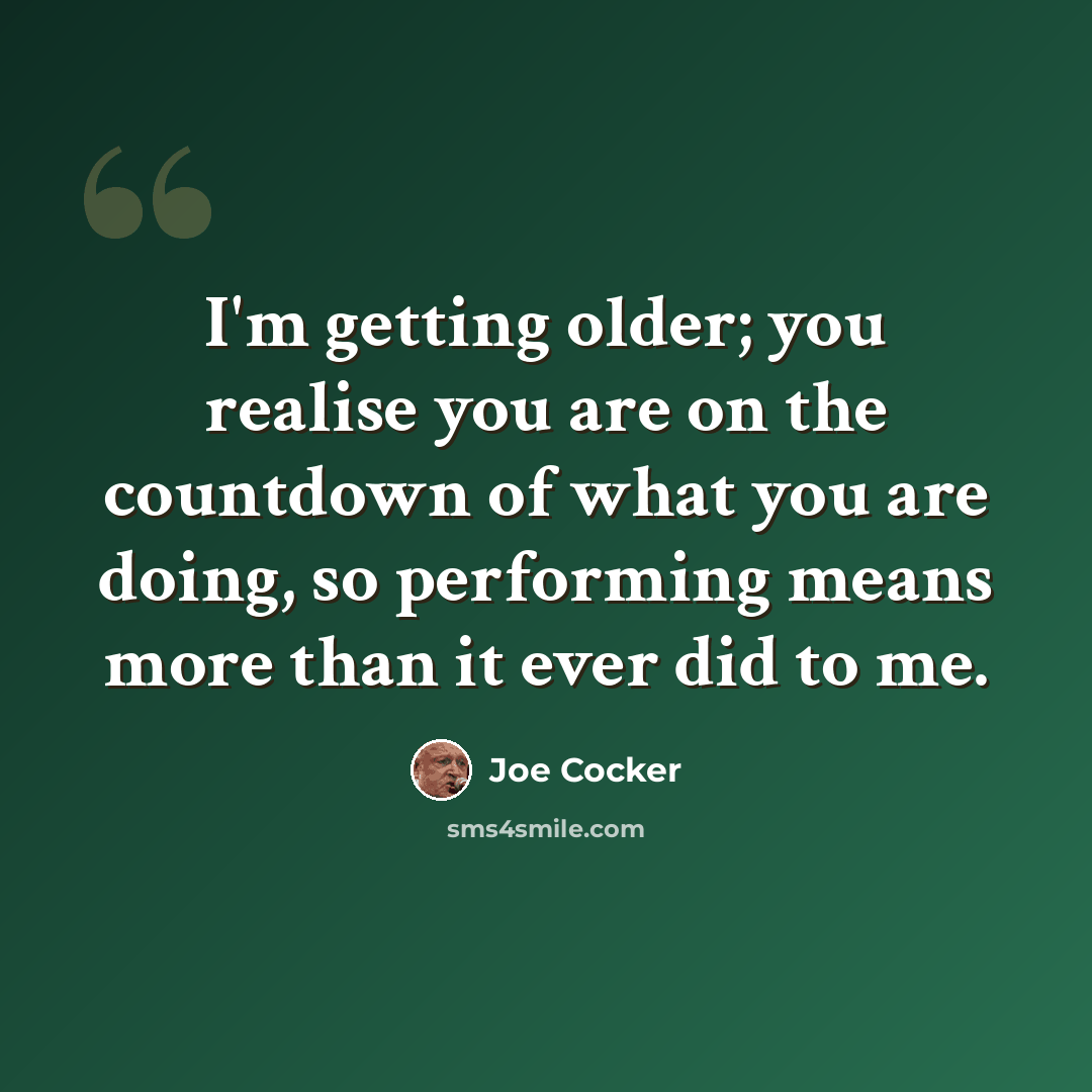“I'm getting older; you realise you are on the countdown of what you are doing, so performing means more than it ever did to me.” quote by Joe Cocker