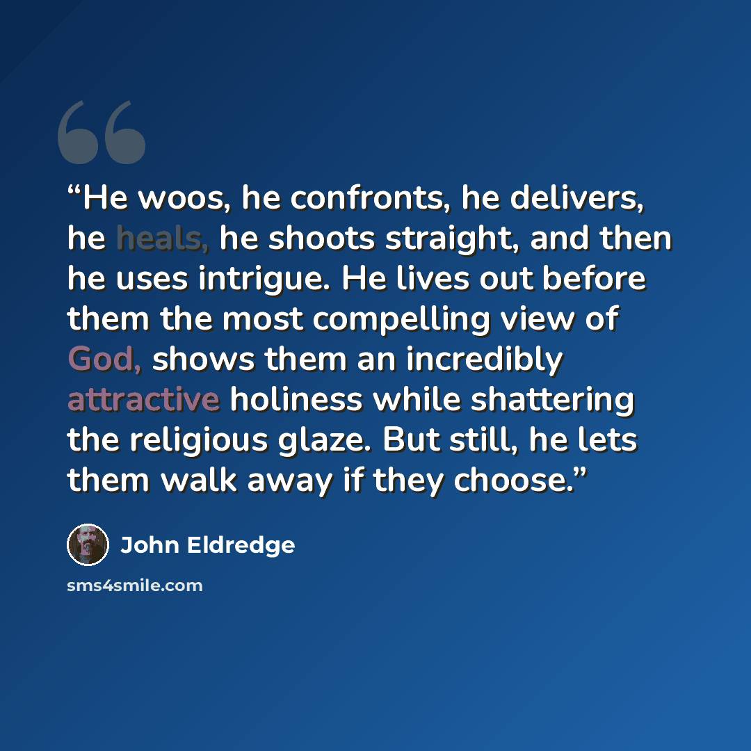 “He woos, he confronts, he delivers, he heals, he shoots straight, and then he uses intrigue. He lives out before them the most compelling view of God, shows them an incredibly attractive holiness while shattering the religious glaze. But still, he lets them walk away if they choose.” quote by John Eldredge