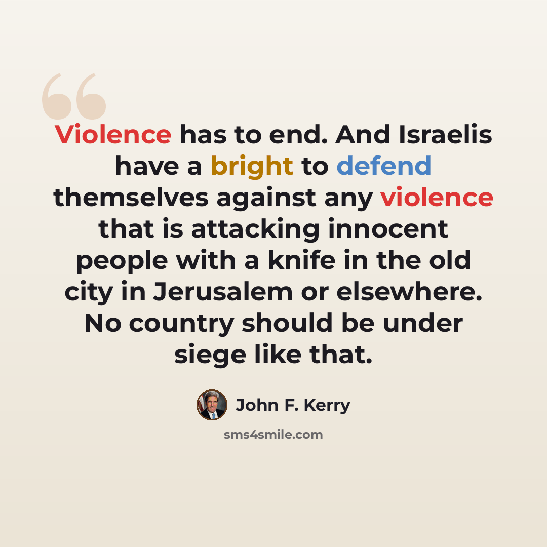 “Violence has to end. And Israelis have a bright to defend themselves against any violence that is attacking innocent people with a knife in the old city in Jerusalem or elsewhere. No country should be under siege like that.” quote by John F. Kerry