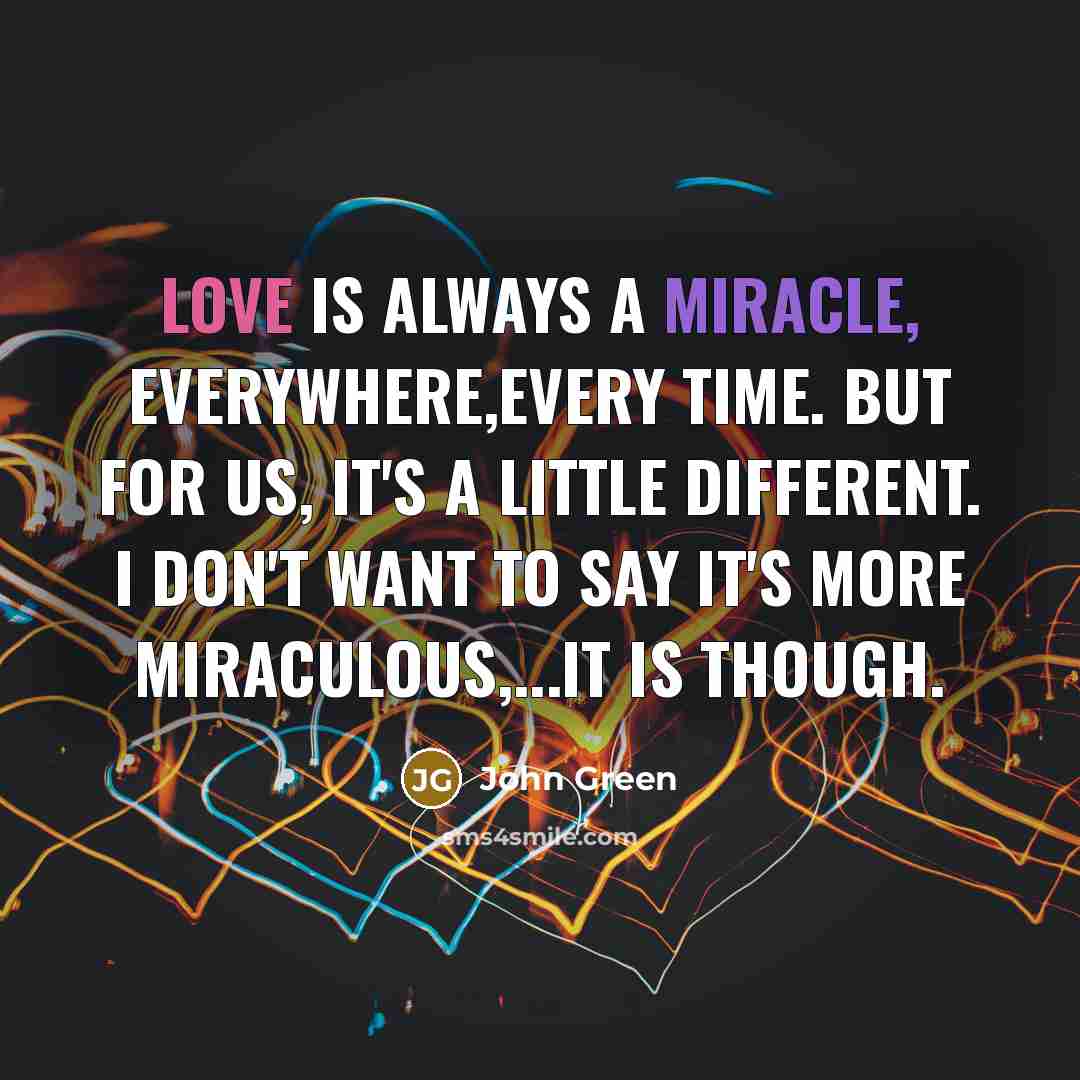 “Love is always a miracle, everywhere,every time. But for us, it's a little different. I don't want to say it's more miraculous,...It is though.” quote by John Green