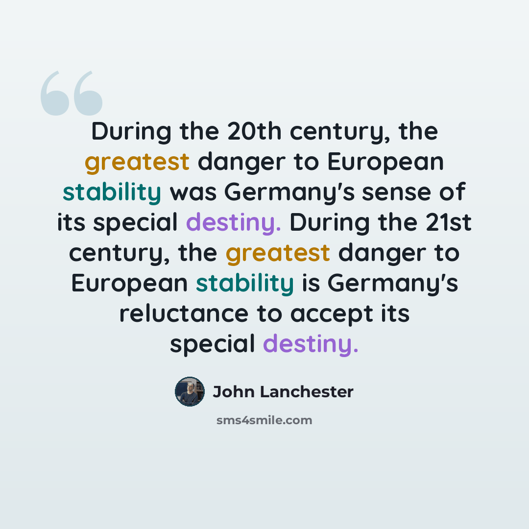“During the 20th century, the greatest danger to European stability was Germany's sense of its special destiny. During the 21st century, the greatest danger to European stability is Germany's reluctance to accept its special destiny.” quote by John Lanchester