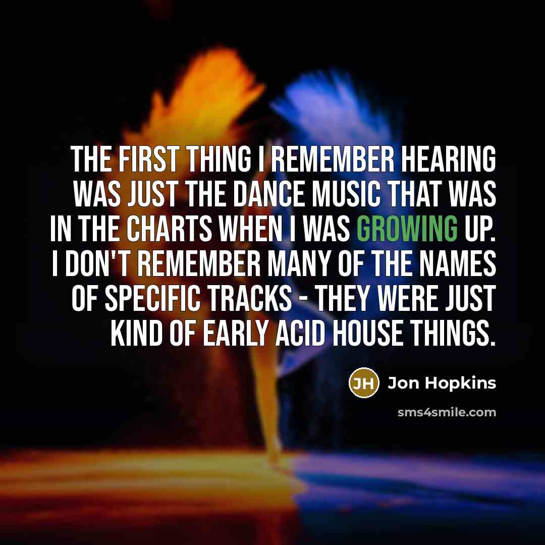 “The first thing I remember hearing was just the dance music that was in the charts when I was growing up. I don't remember many of the names of specific tracks - they were just kind of early acid house things.” quote by Jon Hopkins