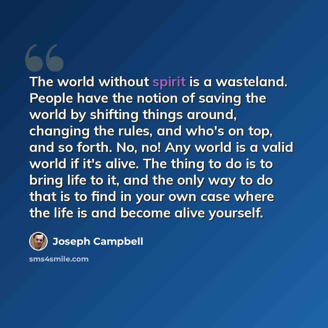 “The world without spirit is a wasteland. People have the notion of saving the world by shifting things around, changing the rules, and who's on top, and so forth. No, no! Any world is a valid world if it's alive. The thing to do is to bring life to it, and the only way to do that is to find in…” quote by Joseph Campbell
