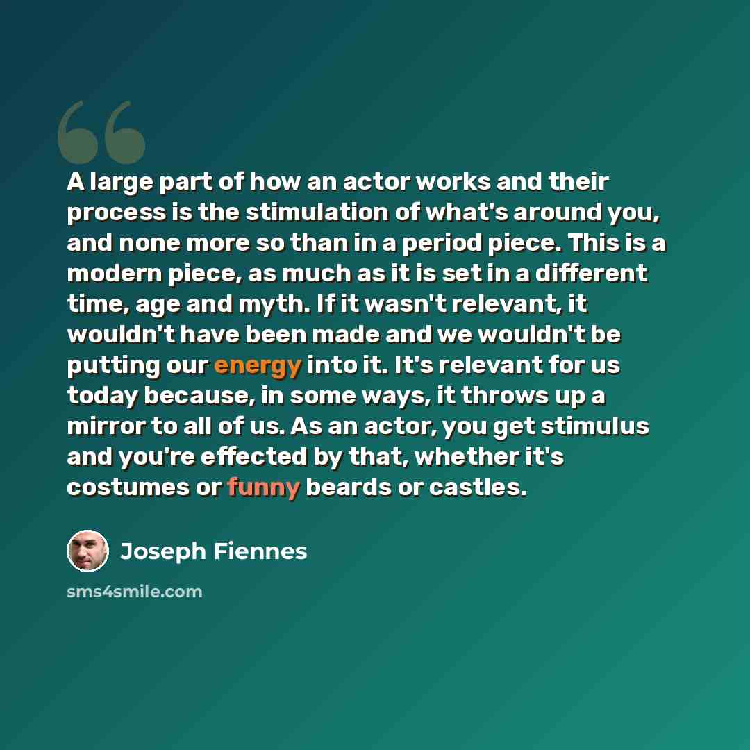 “A large part of how an actor works and their process is the stimulation of what's around you, and none more so than in a period piece. This is a modern piece, as much as it is set in a different time, age and myth. If it wasn't relevant, it wouldn't have been made and we wouldn't be putting our…” quote by Joseph Fiennes