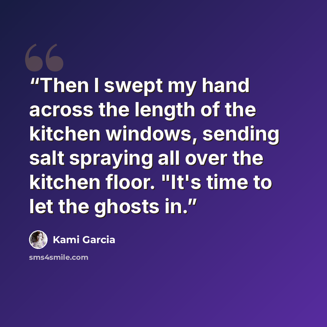 “Then I swept my hand across the length of the kitchen windows, sending salt spraying all over the kitchen floor. "It's time to let the ghosts in.” quote by Kami Garcia