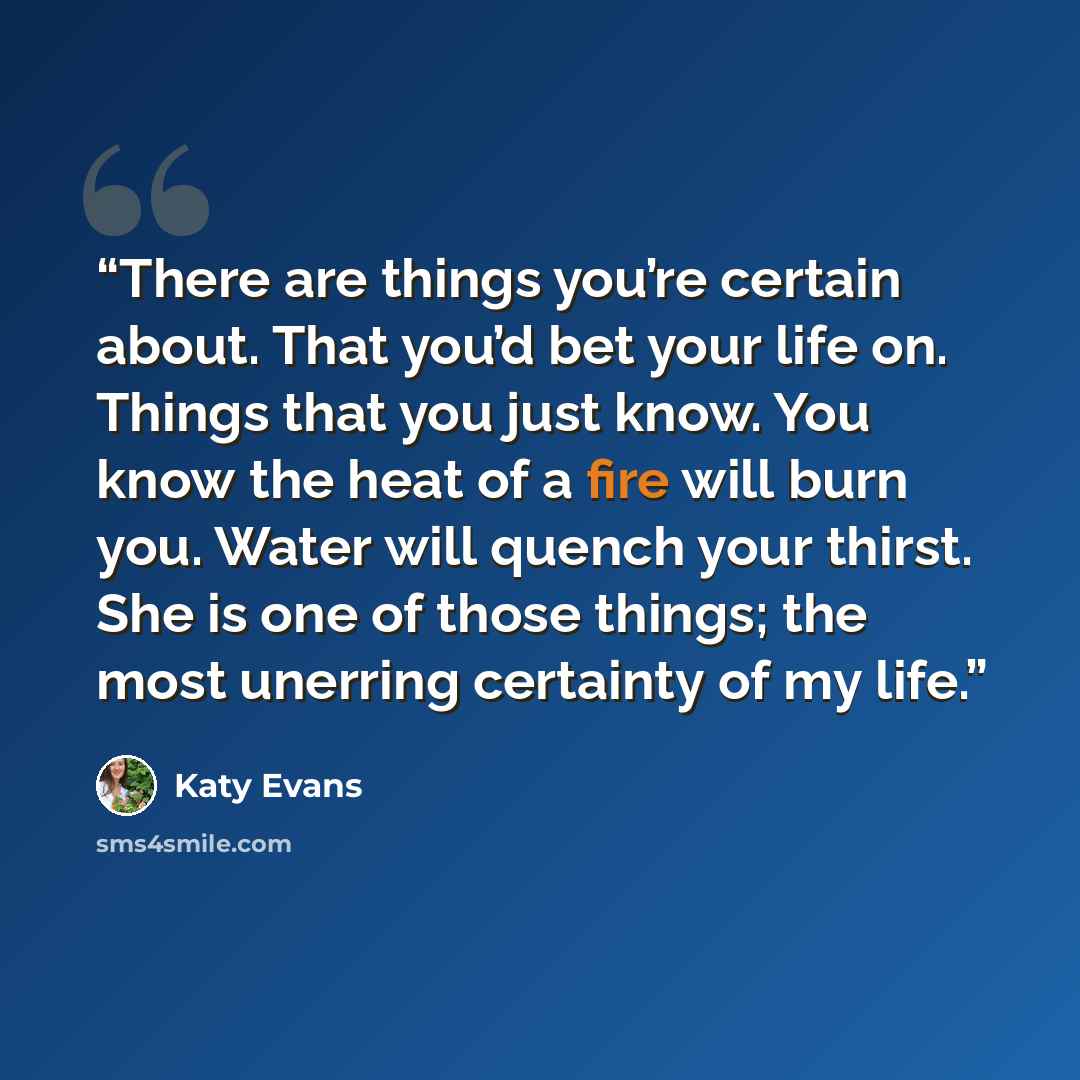 “There are things you’re certain about. That you’d bet your life on. Things that you just know. You know the heat of a fire will burn you. Water will quench your thirst. She is one of those things; the most unerring certainty of my life.” quote by Katy Evans