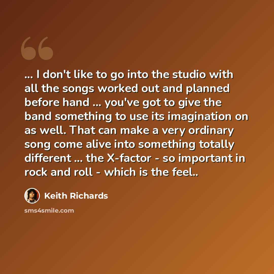 “... I don't like to go into the studio with all the songs worked out and planned before hand ... you've got to give the band something to use its imagination on as well. That can make a very ordinary song come alive into something totally different ... the X-factor - so important in rock and roll…” quote by Keith Richards