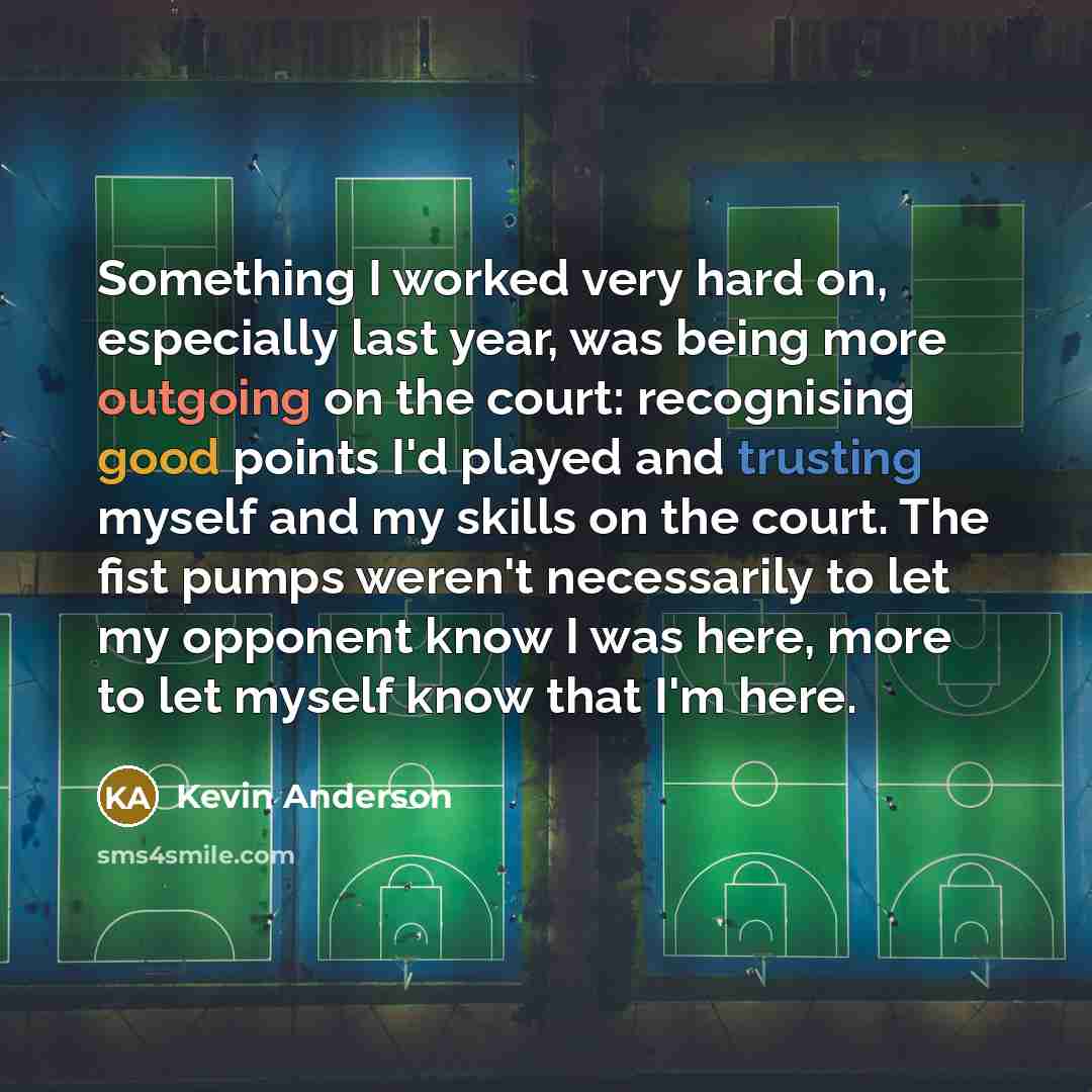 “Something I worked very hard on, especially last year, was being more outgoing on the court: recognising good points I'd played and trusting myself and my skills on the court. The fist pumps weren't necessarily to let my opponent know I was here, more to let myself know that I'm here.” quote by Kevin Anderson