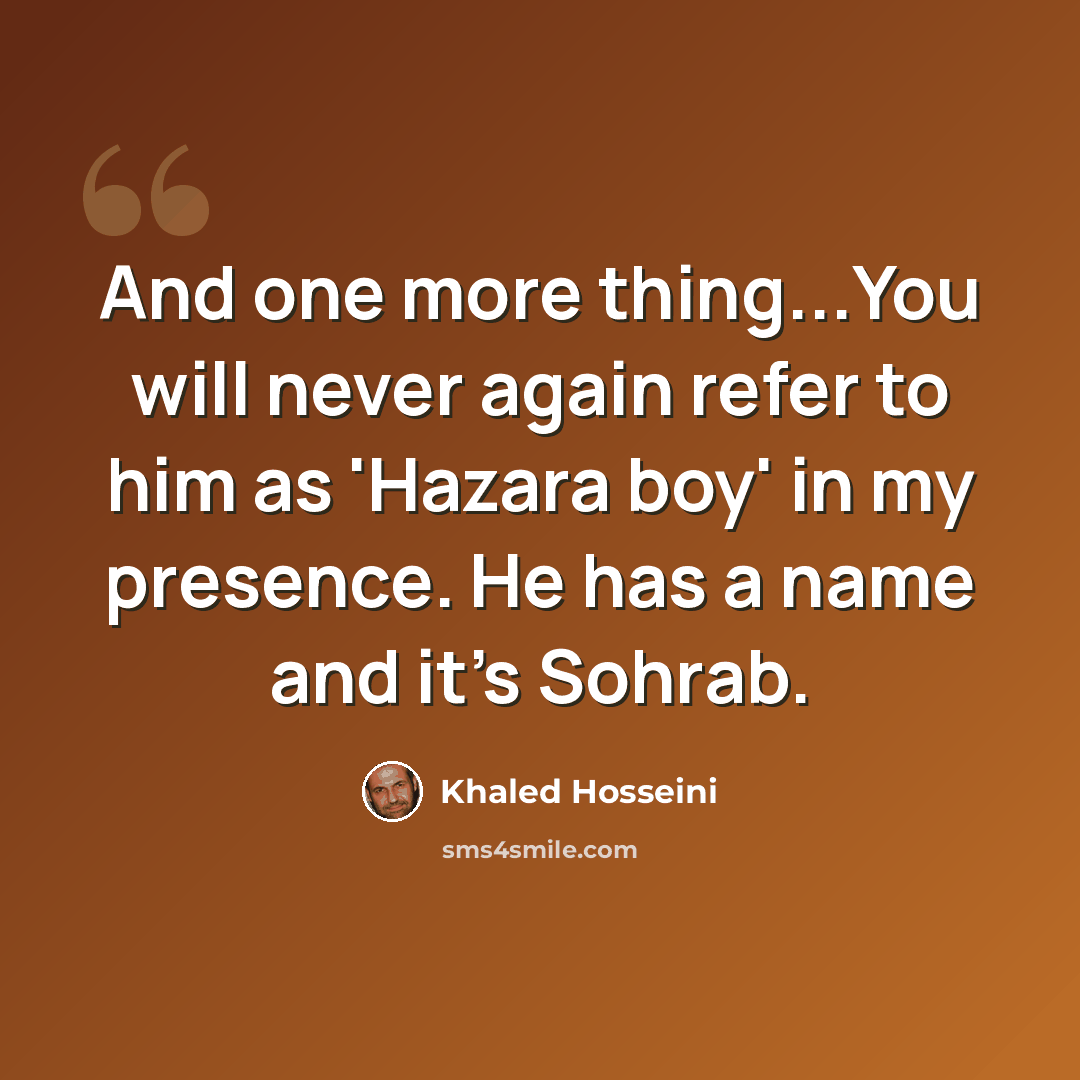 “And one more thing...You will never again refer to him as 'Hazara boy' in my presence. He has a name and it's Sohrab.” quote by Khaled Hosseini