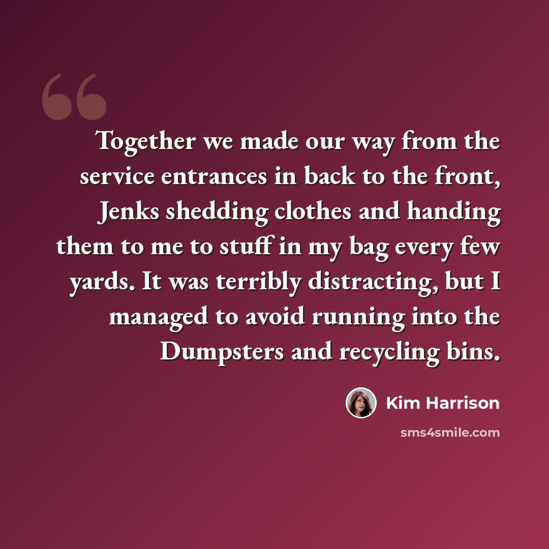 “Together we made our way from the service entrances in back to the front, Jenks shedding clothes and handing them to me to stuff in my bag every few yards. It was terribly distracting, but I managed to avoid running into the Dumpsters and recycling bins.” quote by Kim Harrison