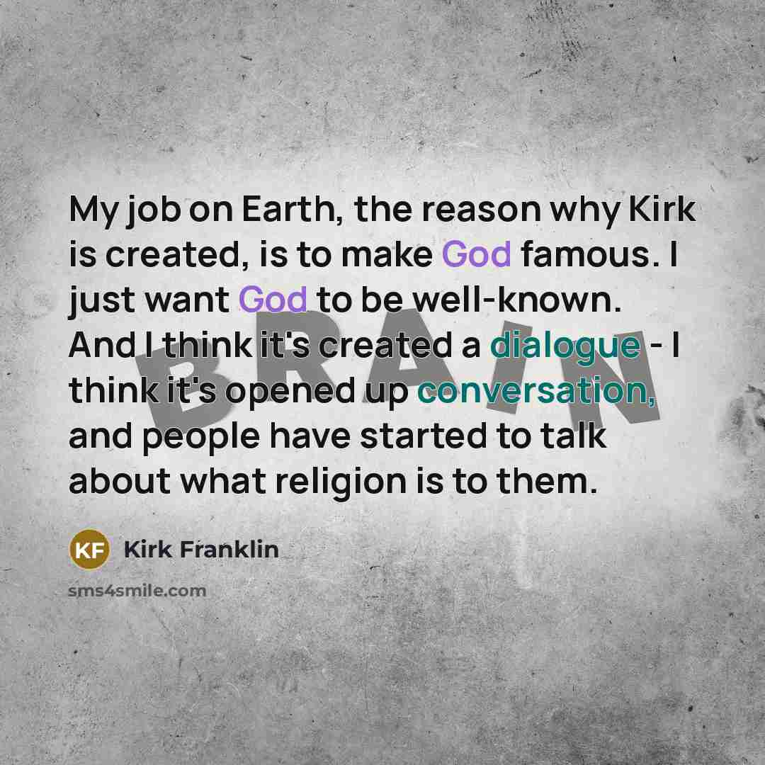“My job on Earth, the reason why Kirk is created, is to make God famous. I just want God to be well-known. And I think it's created a dialogue - I think it's opened up conversation, and people have started to talk about what religion is to them.” quote by Kirk Franklin