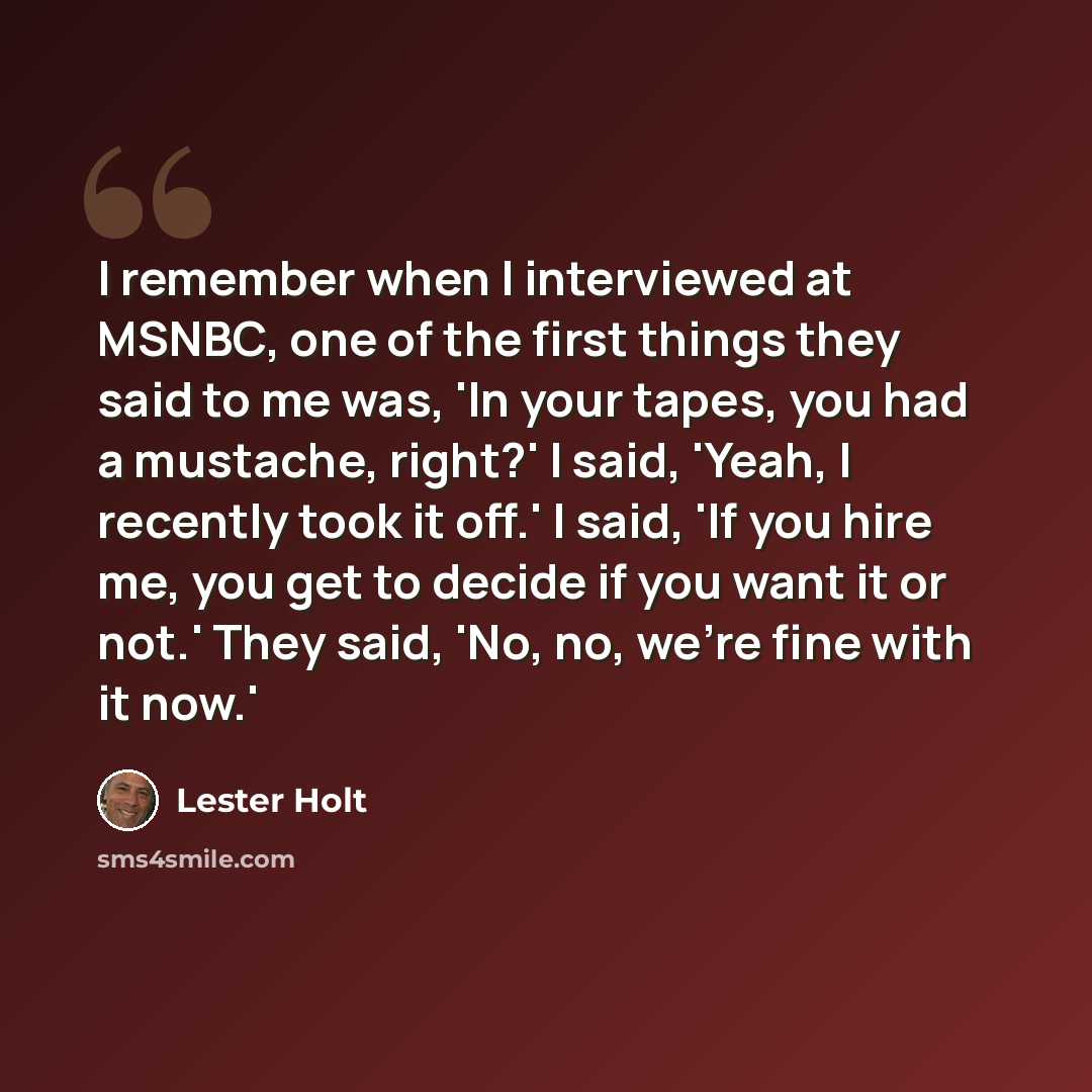 “I remember when I interviewed at MSNBC, one of the first things they said to me was, 'In your tapes, you had a mustache, right?' I said, 'Yeah, I recently took it off.' I said, 'If you hire me, you get to decide if you want it or not.' They said, 'No, no, we're fine with it now.'” quote by Lester Holt