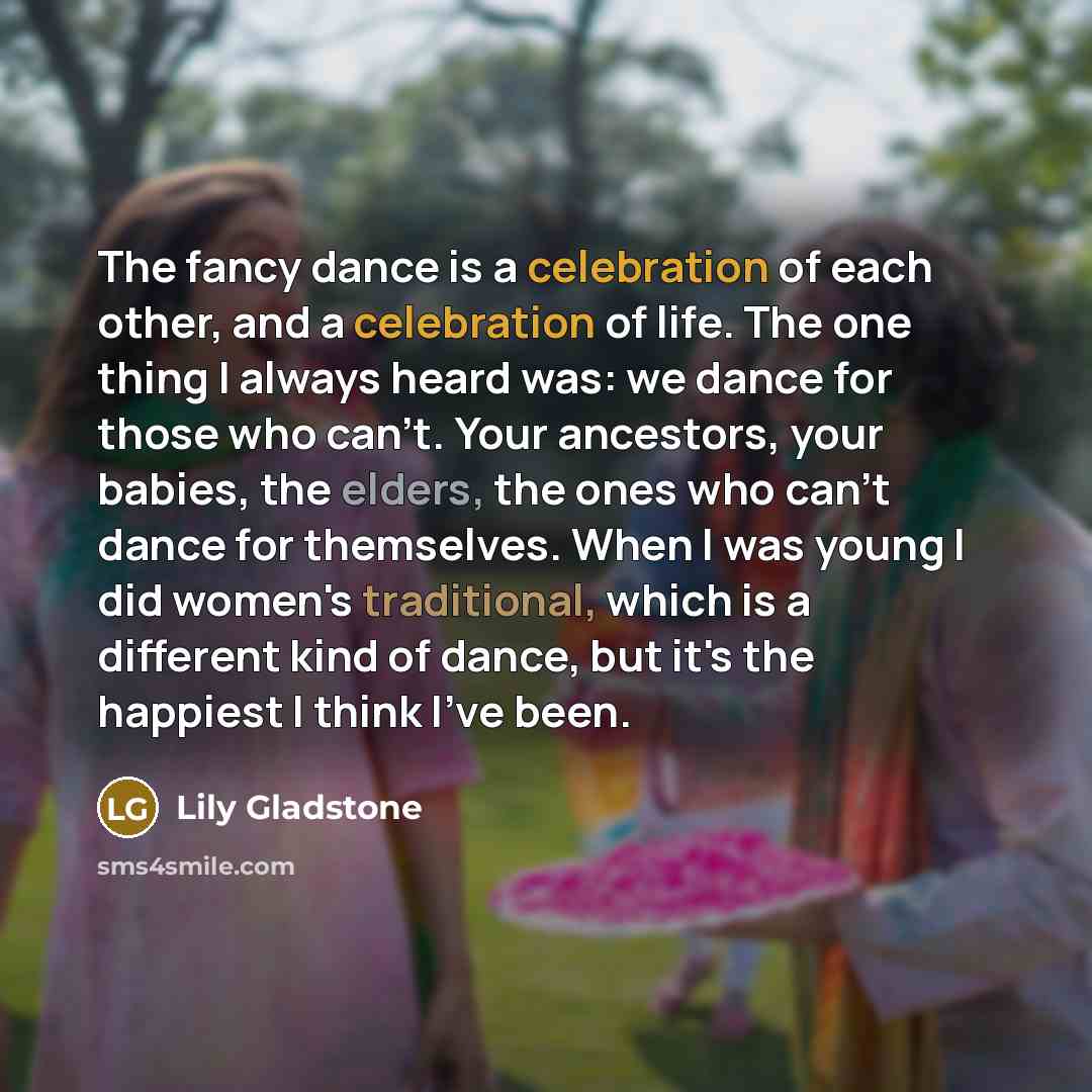 “The fancy dance is a celebration of each other, and a celebration of life. The one thing I always heard was: we dance for those who can't. Your ancestors, your babies, the elders, the ones who can't dance for themselves. When I was young I did women's traditional, which is a different kind of…” quote by Lily Gladstone