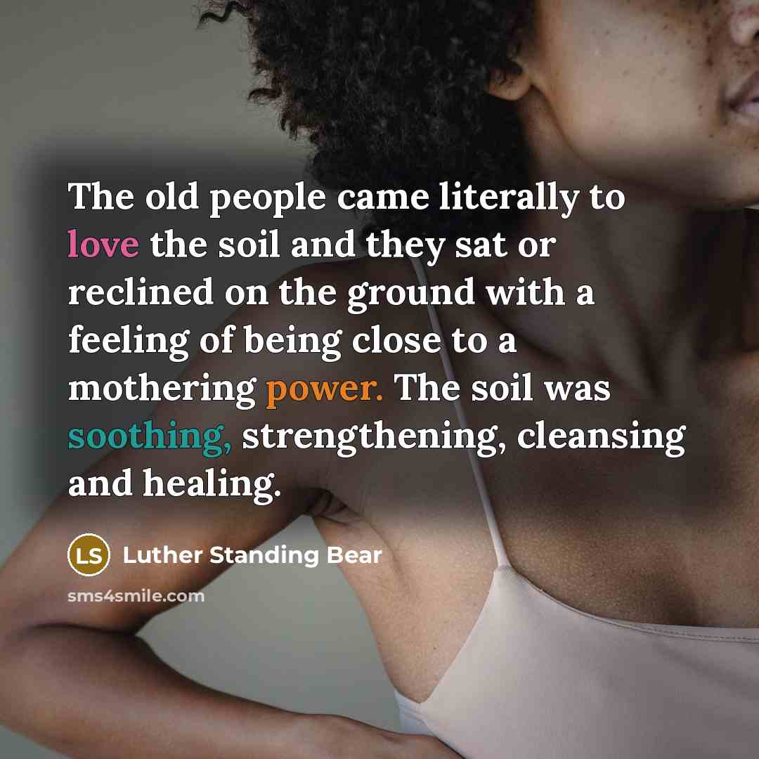 “The old people came literally to love the soil and they sat or reclined on the ground with a feeling of being close to a mothering power. The soil was soothing, strengthening, cleansing and healing.” quote by Luther Standing Bear