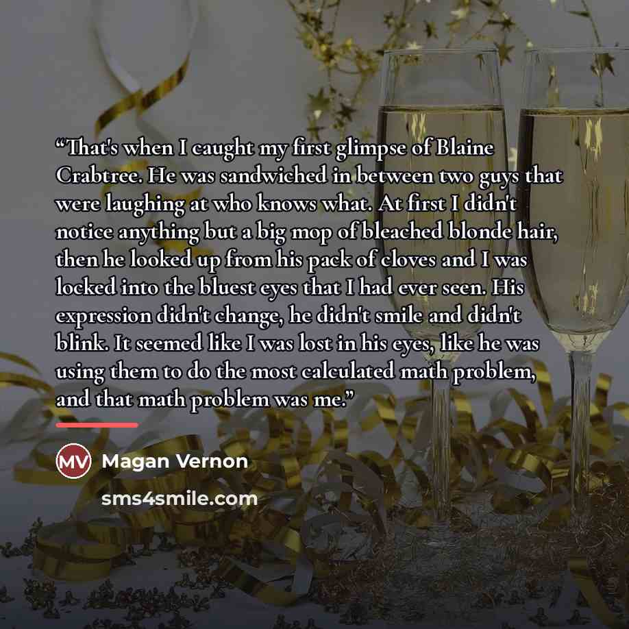 “That's when I caught my first glimpse of Blaine Crabtree. He was sandwiched in between two guys that were laughing at who knows what. At first I didn't notice anything but a big mop of bleached blonde hair, then he looked up from his pack of cloves and I was locked into the bluest eyes that I had…” quote by Magan Vernon