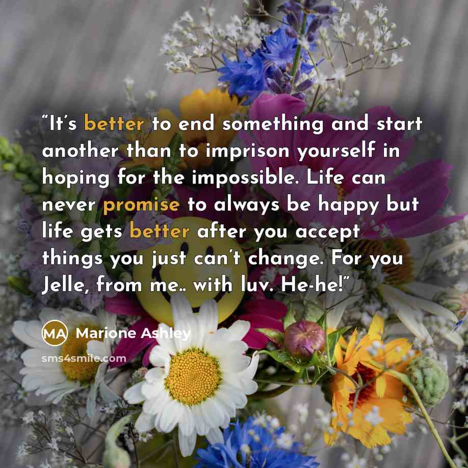 “It’s better to end something and start another than to imprison yourself in hoping for the impossible. Life can never promise to always be happy but life gets better after you accept things you just can’t change. For you Jelle, from me.. with luv. He-he!” quote by Marione Ashley