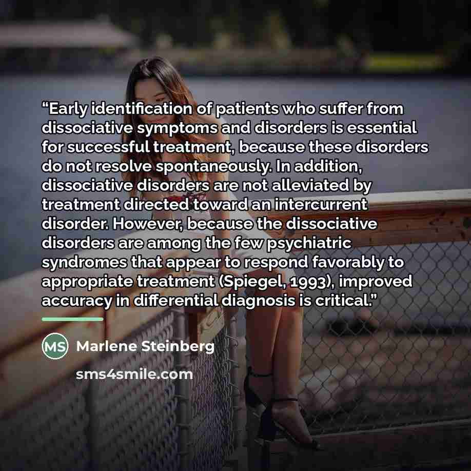 “Early identiﬁcation of patients who suffer from dissociative symptoms and disorders is essential for successful treatment, because these disorders do not resolve spontaneously. In addition, dissociative disorders are not alleviated by treatment directed toward an intercurrent disorder. However…” quote by Marlene Steinberg
