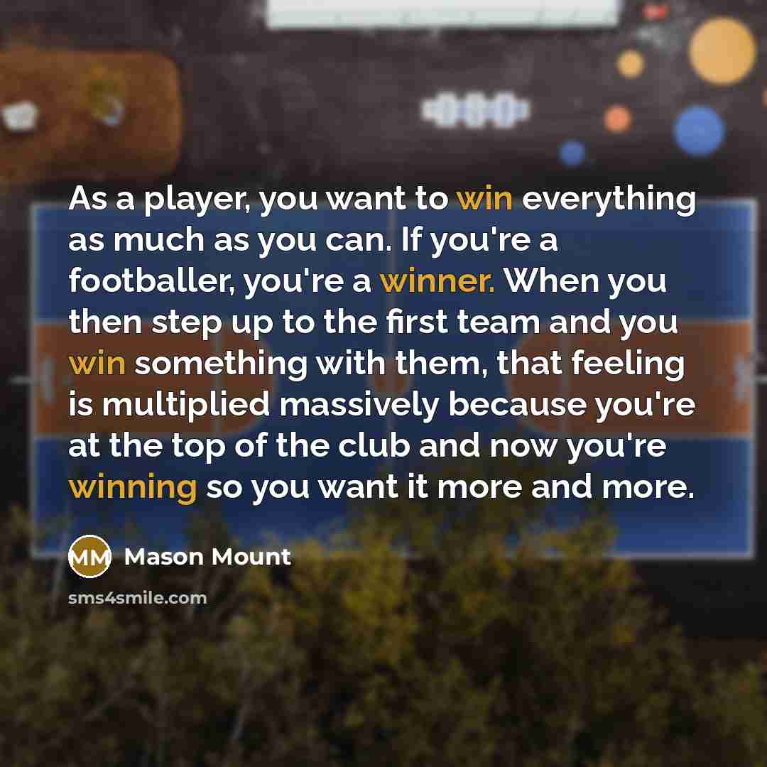 “As a player, you want to win everything as much as you can. If you're a footballer, you're a winner. When you then step up to the first team and you win something with them, that feeling is multiplied massively because you're at the top of the club and now you're winning so you want it more and…” quote by Mason Mount