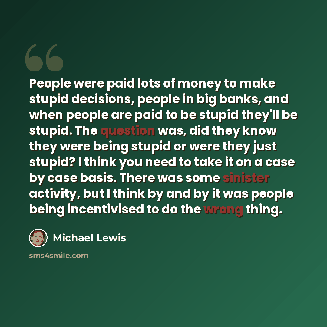 “People were paid lots of money to make stupid decisions, people in big banks, and when people are paid to be stupid they'll be stupid. The question was, did they know they were being stupid or were they just stupid? I think you need to take it on a case by case basis. There was some sinister…” quote by Michael Lewis