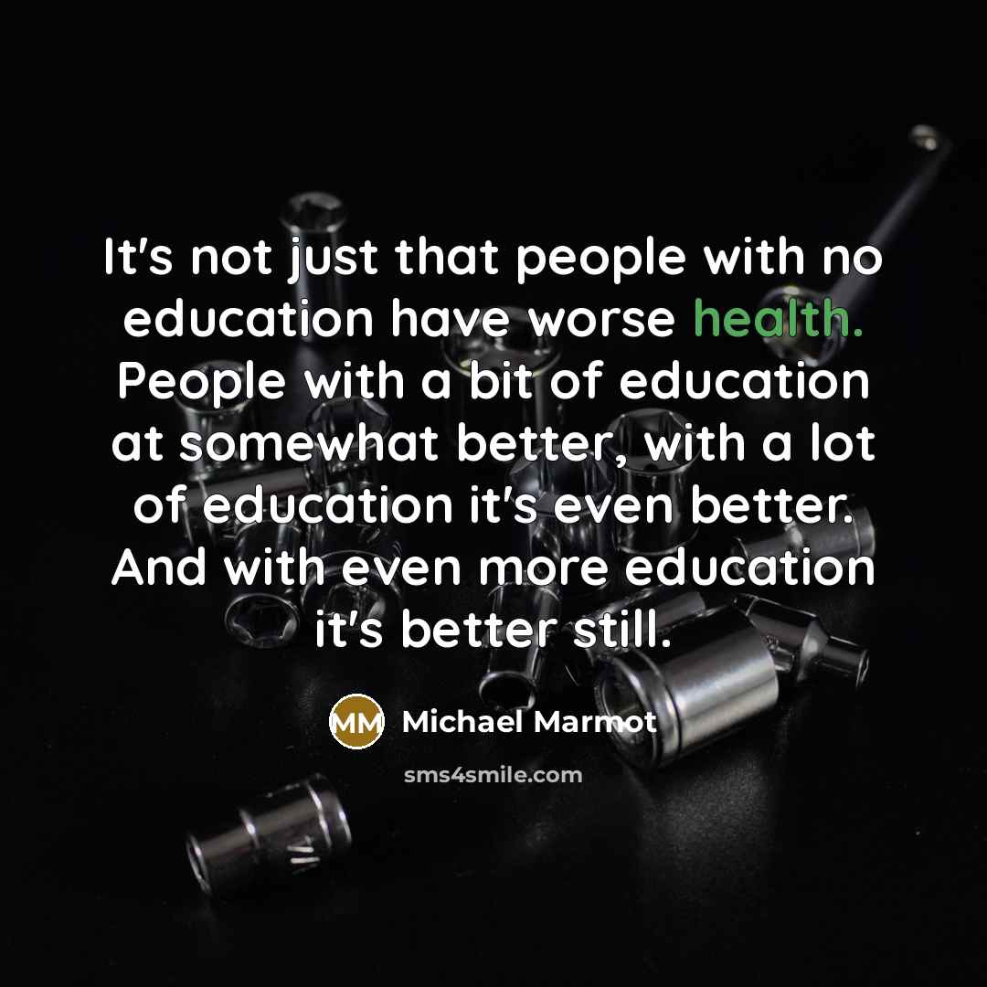 “It's not just that people with no education have worse health. People with a bit of education at somewhat better, with a lot of education it's even better. And with even more education it's better still.” quote by Michael Marmot