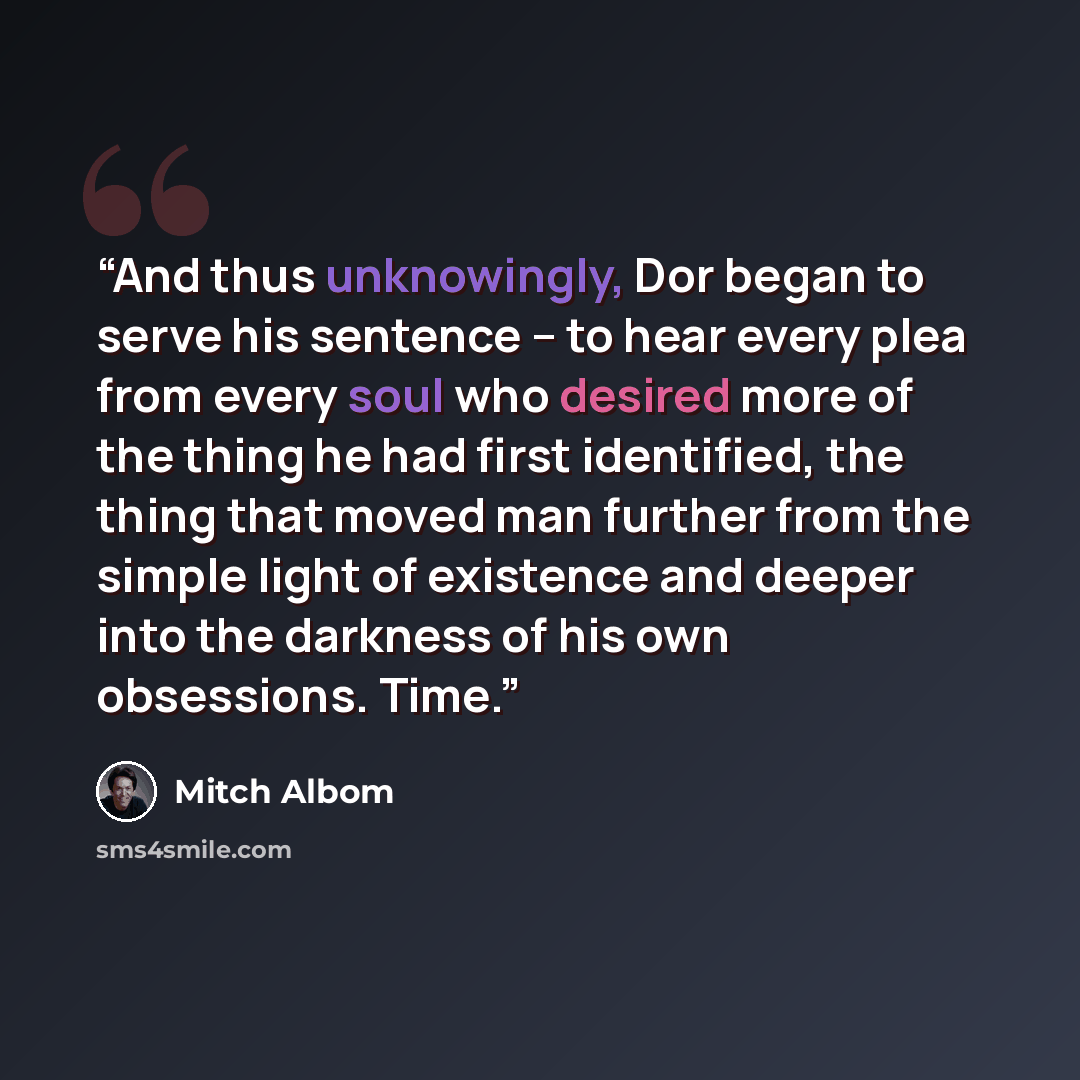 “And thus unknowingly, Dor began to serve his sentence -- to hear every plea from every soul who desired more of the thing he had first identified, the thing that moved man further from the simple light of existence and deeper into the darkness of his own obsessions. Time.” quote by Mitch Albom