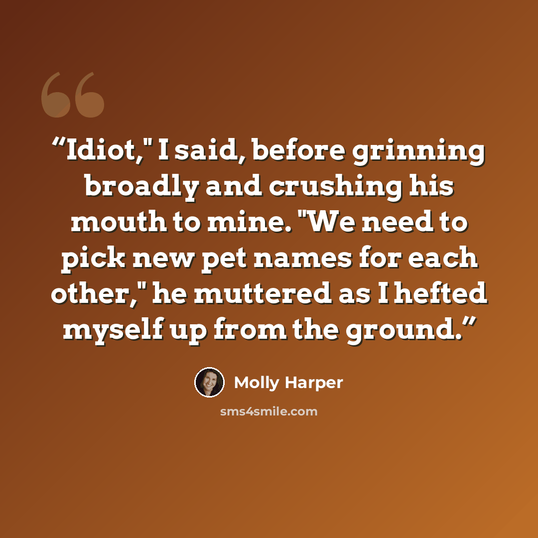 “Idiot," I said, before grinning broadly and crushing his mouth to mine. "We need to pick new pet names for each other," he muttered as I hefted myself up from the ground.” quote by Molly Harper